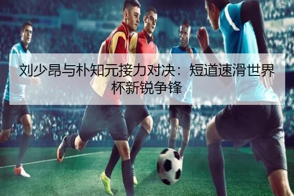 刘少昂与朴知元接力对决：短道速滑世界杯新锐争锋