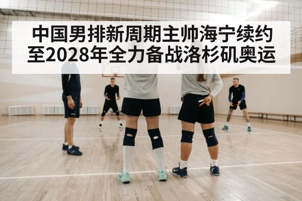 中国男排新周期主帅海宁续约至2028年全力备战洛杉矶奥运